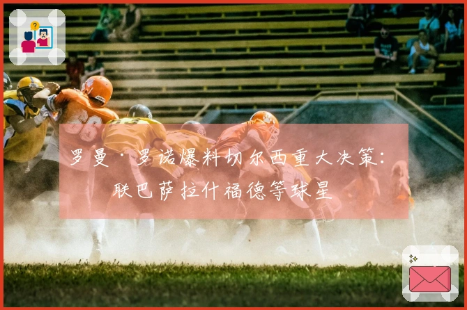 罗曼·罗诺爆料切尔西重大决策：关联巴萨拉什福德等球星