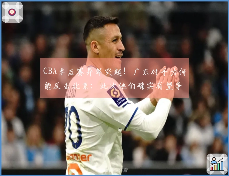 CBA季后赛异军突起！广东对手为何能反击北京：此次他们确实有望争冠